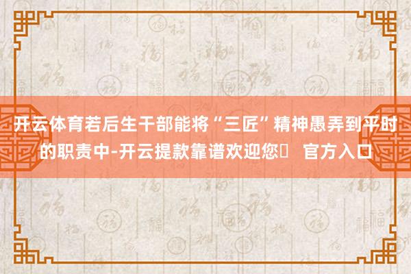 开云体育若后生干部能将“三匠”精神愚弄到平时的职责中-开云提款靠谱欢迎您✅ 官方入口