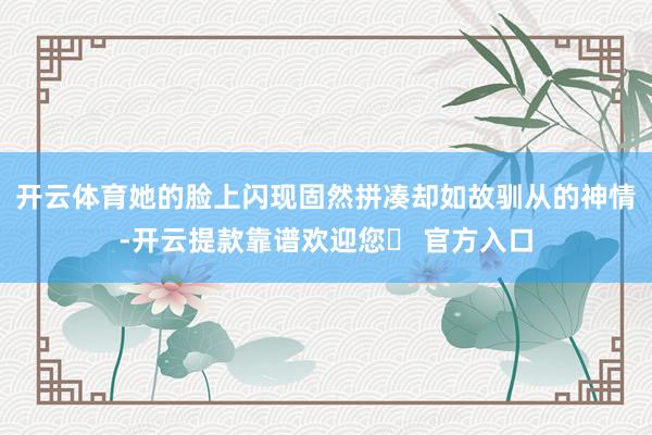 开云体育她的脸上闪现固然拼凑却如故驯从的神情-开云提款靠谱欢迎您✅ 官方入口