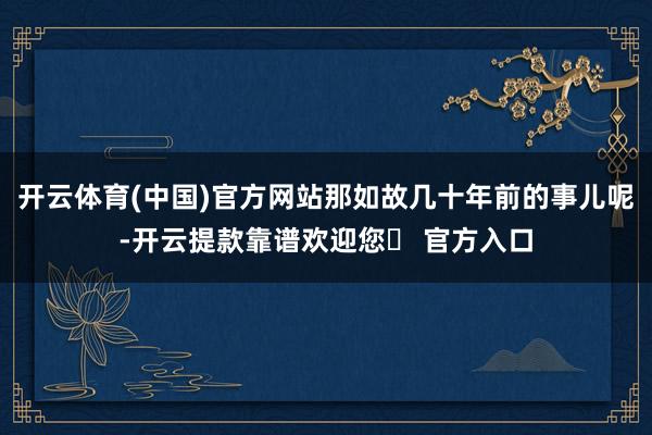 开云体育(中国)官方网站那如故几十年前的事儿呢-开云提款靠谱欢迎您✅ 官方入口