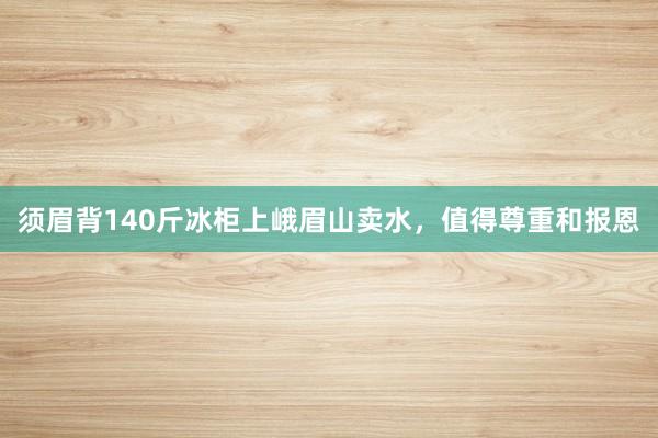 须眉背140斤冰柜上峨眉山卖水,值得尊重和报恩