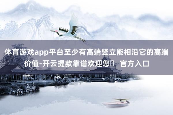 体育游戏app平台至少有高端竖立能相沿它的高端价值-开云提款靠谱欢迎您✅ 官方入口