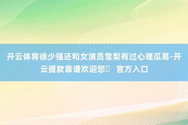 开云体育徐少强还和女演员雪梨有过心理瓜葛-开云提款靠谱欢迎您✅ 官方入口