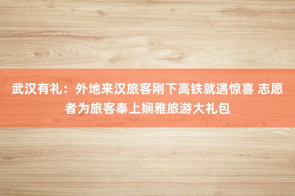 武汉有礼:外地来汉旅客刚下高铁就遇惊喜 志愿者为旅客奉上娴雅旅游大礼包