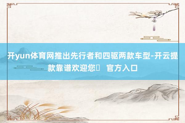 开yun体育网推出先行者和四驱两款车型-开云提款靠谱欢迎您✅ 官方入口