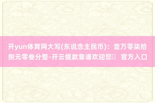 开yun体育网大写(东说念主民币):壹万零柒拾捌元零叁分整-开云提款靠谱欢迎您✅ 官方入口