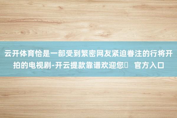 云开体育恰是一部受到繁密网友紧迫眷注的行将开拍的电视剧-开云提款靠谱欢迎您✅ 官方入口