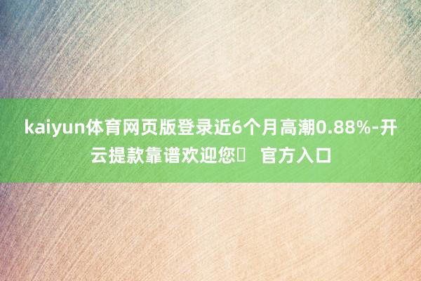 kaiyun体育网页版登录近6个月高潮0.88%-开云提款靠谱欢迎您✅ 官方入口