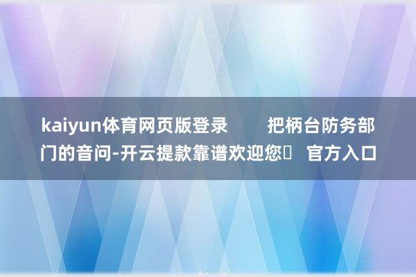 kaiyun体育网页版登录 把柄台防务部门的音问-开云提款靠谱欢迎您✅ 官方入口