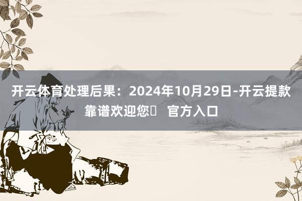开云体育处理后果:2024年10月29日-开云提款靠谱欢迎您✅ 官方入口