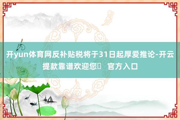 开yun体育网反补贴税将于31日起厚爱推论-开云提款靠谱欢迎您✅ 官方入口