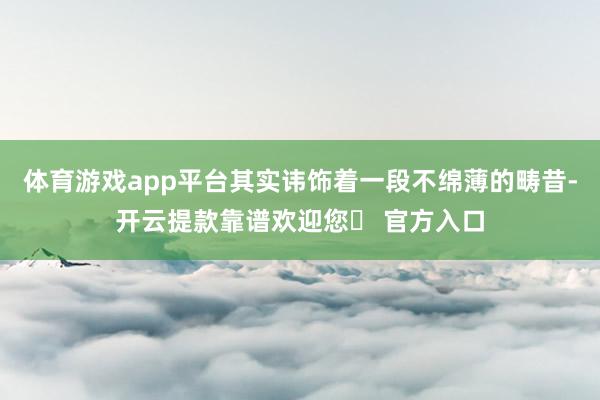 体育游戏app平台其实讳饰着一段不绵薄的畴昔-开云提款靠谱欢迎您✅ 官方入口
