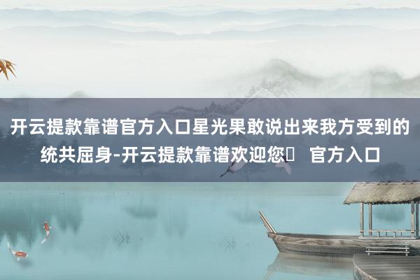 开云提款靠谱官方入口星光果敢说出来我方受到的统共屈身-开云提款靠谱欢迎您✅ 官方入口