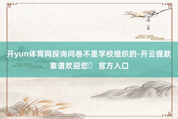 开yun体育网探询问卷不是学校组织的-开云提款靠谱欢迎您✅ 官方入口