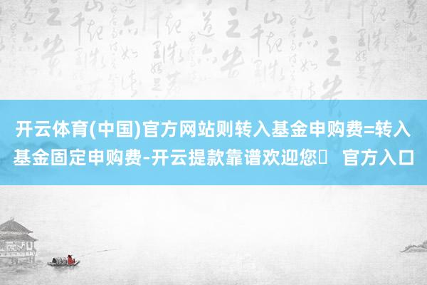 开云体育(中国)官方网站则转入基金申购费=转入基金固定申购费-开云提款靠谱欢迎您✅ 官方入口
