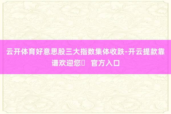 云开体育好意思股三大指数集体收跌-开云提款靠谱欢迎您✅ 官方入口