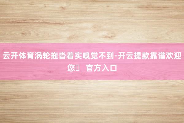 云开体育涡轮拖沓着实嗅觉不到-开云提款靠谱欢迎您✅ 官方入口