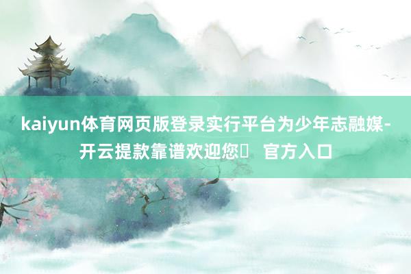 kaiyun体育网页版登录实行平台为少年志融媒-开云提款靠谱欢迎您✅ 官方入口