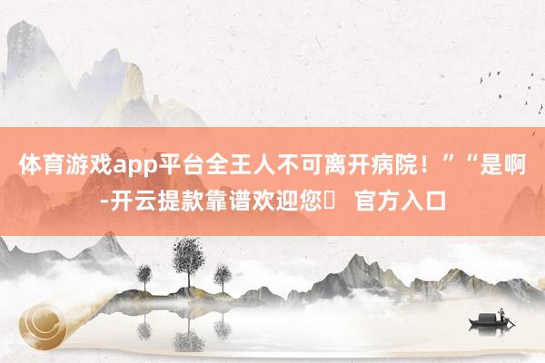 体育游戏app平台全王人不可离开病院!”“是啊-开云提款靠谱欢迎您✅ 官方入口