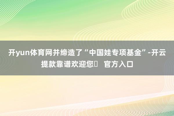 开yun体育网并缔造了“中国娃专项基金”-开云提款靠谱欢迎您✅ 官方入口