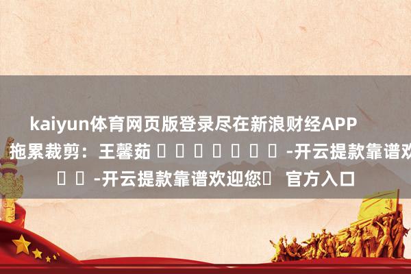 kaiyun体育网页版登录尽在新浪财经APP 拖累裁剪:王馨茹 -开云提款靠谱欢迎您✅ 官方入口