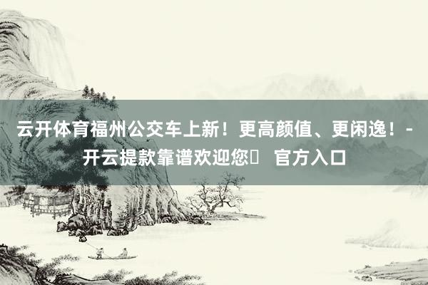 云开体育福州公交车上新！更高颜值、更闲逸！-开云提款靠谱欢迎您✅ 官方入口