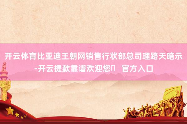 开云体育比亚迪王朝网销售行状部总司理路天暗示-开云提款靠谱欢迎您✅ 官方入口