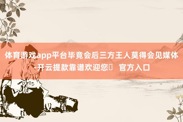 体育游戏app平台毕竟会后三方王人莫得会见媒体-开云提款靠谱欢迎您✅ 官方入口