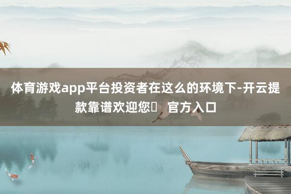 体育游戏app平台投资者在这么的环境下-开云提款靠谱欢迎您✅ 官方入口