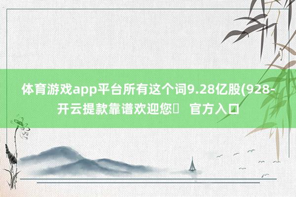 体育游戏app平台所有这个词9.28亿股(928-开云提款靠谱欢迎您✅ 官方入口