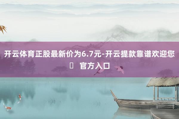 开云体育正股最新价为6.7元-开云提款靠谱欢迎您✅ 官方入口