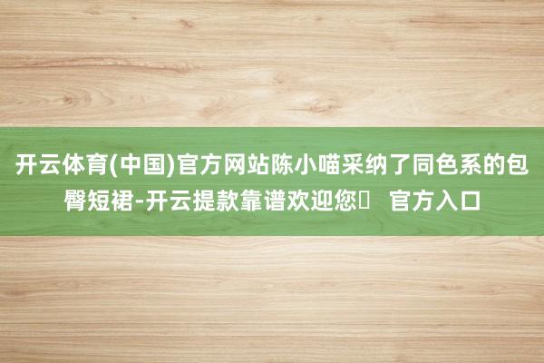 开云体育(中国)官方网站陈小喵采纳了同色系的包臀短裙-开云提款靠谱欢迎您✅ 官方入口