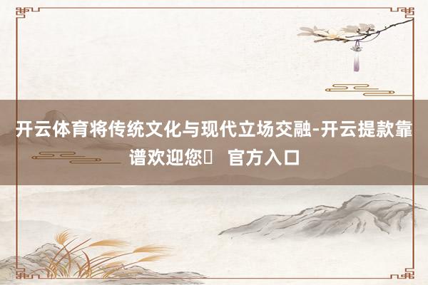 开云体育将传统文化与现代立场交融-开云提款靠谱欢迎您✅ 官方入口