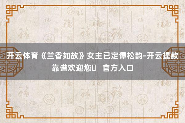 开云体育《兰香如故》女主已定谭松韵-开云提款靠谱欢迎您✅ 官方入口