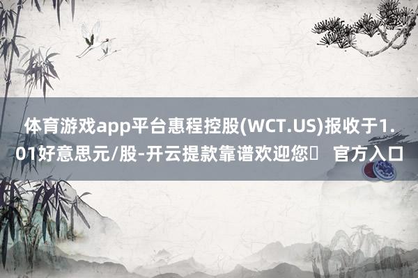 体育游戏app平台惠程控股(WCT.US)报收于1.01好意思元/股-开云提款靠谱欢迎您✅ 官方入口