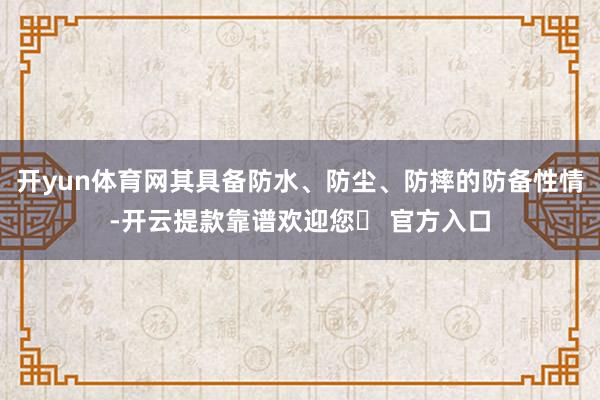 开yun体育网其具备防水、防尘、防摔的防备性情-开云提款靠谱欢迎您✅ 官方入口