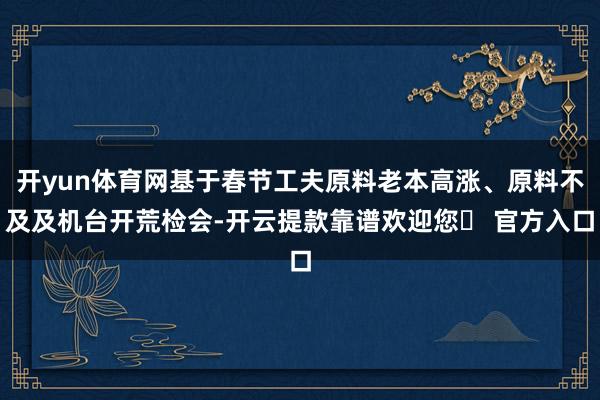 开yun体育网基于春节工夫原料老本高涨、原料不及及机台开荒检会-开云提款靠谱欢迎您✅ 官方入口