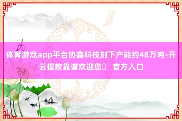 体育游戏app平台协鑫科技刻下产能约48万吨-开云提款靠谱欢迎您✅ 官方入口