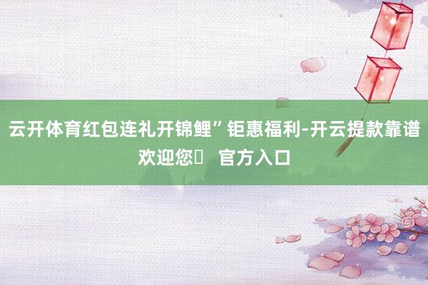 云开体育红包连礼开锦鲤”钜惠福利-开云提款靠谱欢迎您✅ 官方入口