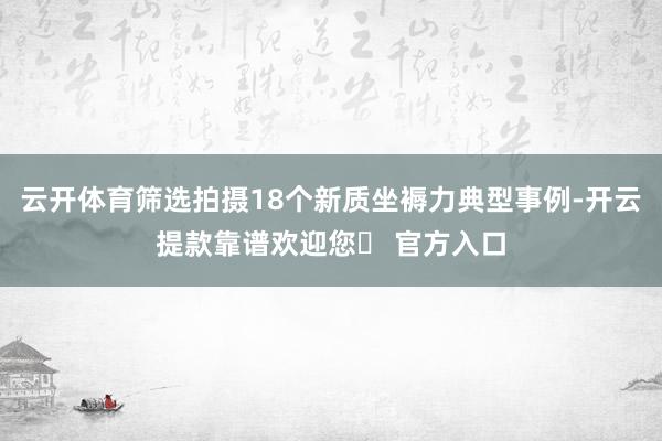 云开体育筛选拍摄18个新质坐褥力典型事例-开云提款靠谱欢迎您✅ 官方入口
