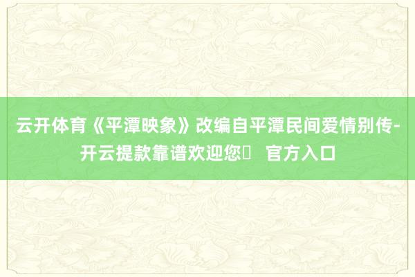 云开体育《平潭映象》改编自平潭民间爱情别传-开云提款靠谱欢迎您✅ 官方入口