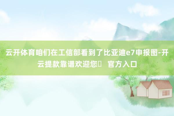 云开体育咱们在工信部看到了比亚迪e7申报图-开云提款靠谱欢迎您✅ 官方入口