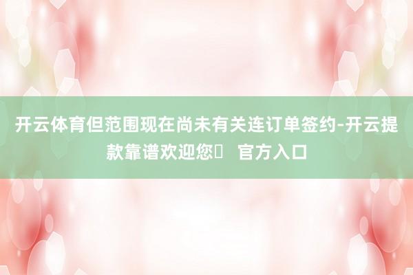 开云体育但范围现在尚未有关连订单签约-开云提款靠谱欢迎您✅ 官方入口
