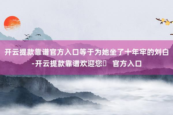开云提款靠谱官方入口等于为她坐了十年牢的刘白-开云提款靠谱欢迎您✅ 官方入口
