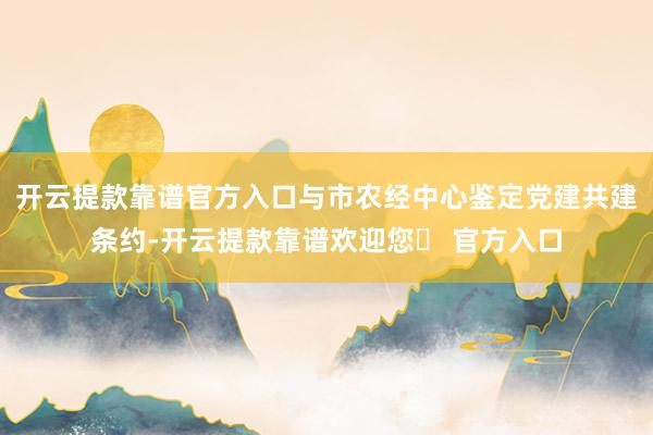 开云提款靠谱官方入口与市农经中心鉴定党建共建条约-开云提款靠谱欢迎您✅ 官方入口