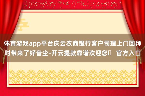 体育游戏app平台庆云农商银行客户司理上门回拜时带来了好音尘-开云提款靠谱欢迎您✅ 官方入口