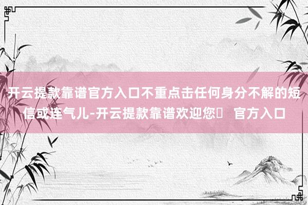 开云提款靠谱官方入口不重点击任何身分不解的短信或连气儿-开云提款靠谱欢迎您✅ 官方入口
