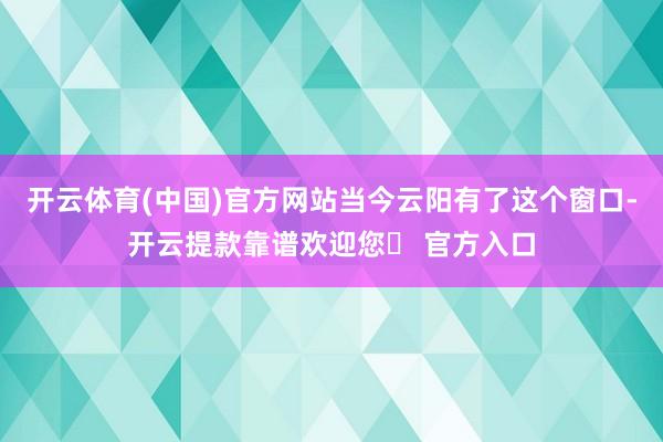 开云体育(中国)官方网站当今云阳有了这个窗口-开云提款靠谱欢迎您✅ 官方入口