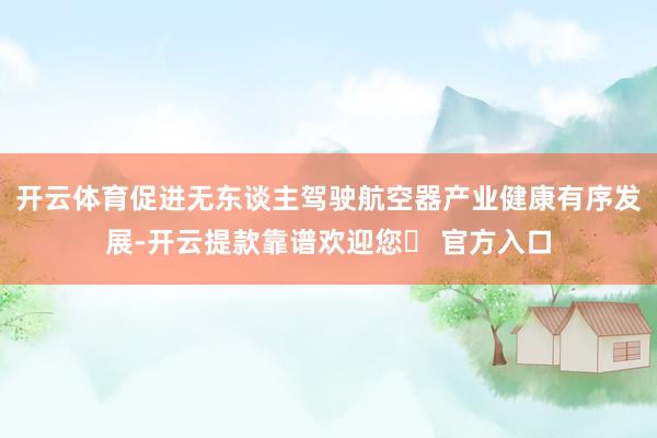 开云体育促进无东谈主驾驶航空器产业健康有序发展-开云提款靠谱欢迎您✅ 官方入口