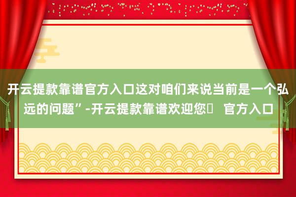 开云提款靠谱官方入口这对咱们来说当前是一个弘远的问题”-开云提款靠谱欢迎您✅ 官方入口