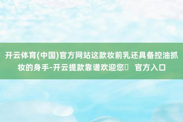 开云体育(中国)官方网站这款妆前乳还具备控油抓妆的身手-开云提款靠谱欢迎您✅ 官方入口